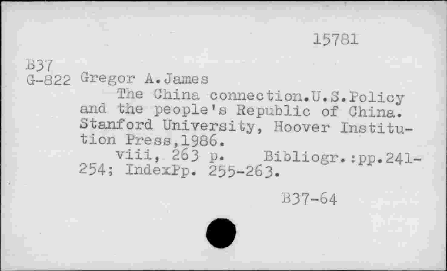 ﻿15781
B37
G-822 Gregor A.James
The China connection.U.S.Policy and the people’s Republic of China. Stanford University, Hoover Institution Press,1986.
viii, 263 p. Bibliogr.:pp.241 254; IndexPp. 255-263.
B37-64